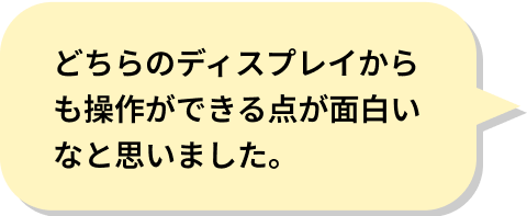 どちらのディスプレイからも操作ができる点が面白いなと思いました