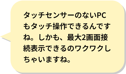 タッチセンサーのないPCもタッチ操作できるんですね。しかも、最大2画面接続表示できるのワクワクしちゃいますね。