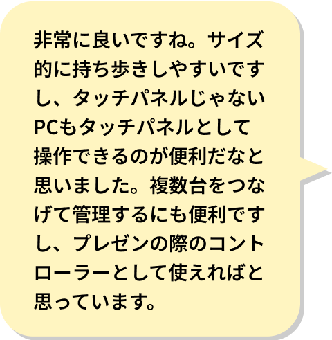 非常に良いですね。サイズ的に持ち歩きしやすいですし、タッチパネルじゃないPCもタッチパネルとして操作できるのが便利だなと思いました。複数台をつなげて管理するにも便利ですし、プレゼンの際のコントローラーとして使えればと思っています。
