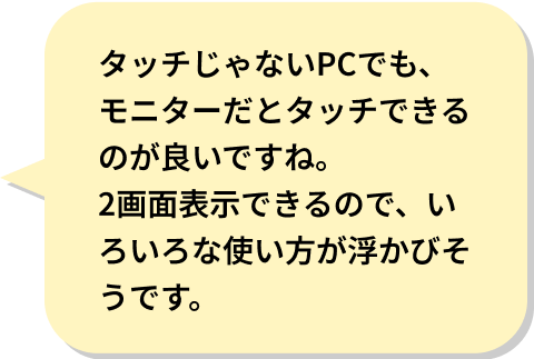 タッチじゃないPCでも、モニターだとタッチできるのが良いですね。
2画面表示できるので、いろいろな使い方が浮かびそうです。