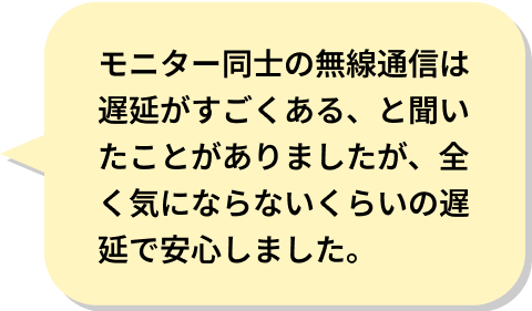 モニター同士の無線通信は遅延がすごくある、と聞いたことがありましたが、全く気にならないくらいの遅延で安心しました。 